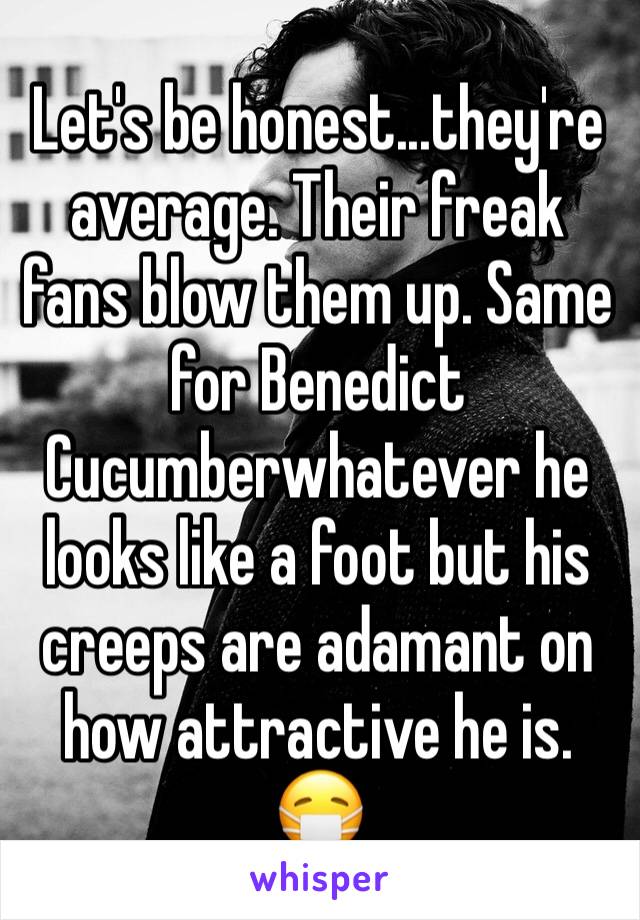 Let's be honest...they're average. Their freak fans blow them up. Same for Benedict Cucumberwhatever he looks like a foot but his creeps are adamant on how attractive he is.
😷