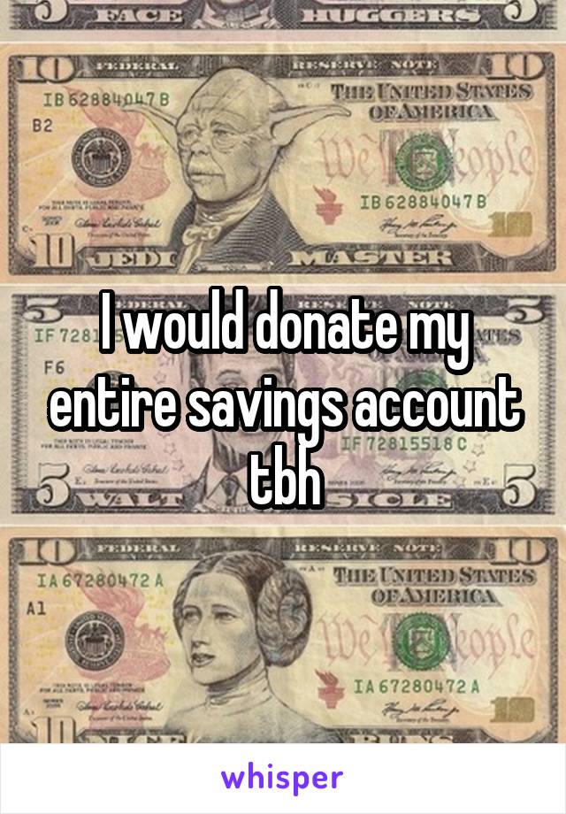 I would donate my entire savings account tbh