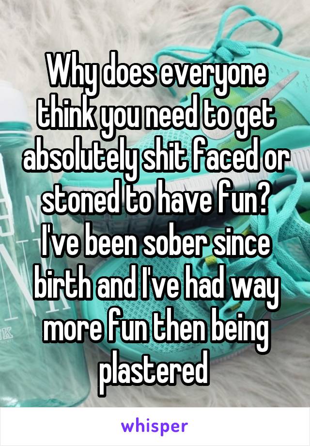 Why does everyone think you need to get absolutely shit faced or stoned to have fun? I've been sober since birth and I've had way more fun then being plastered 
