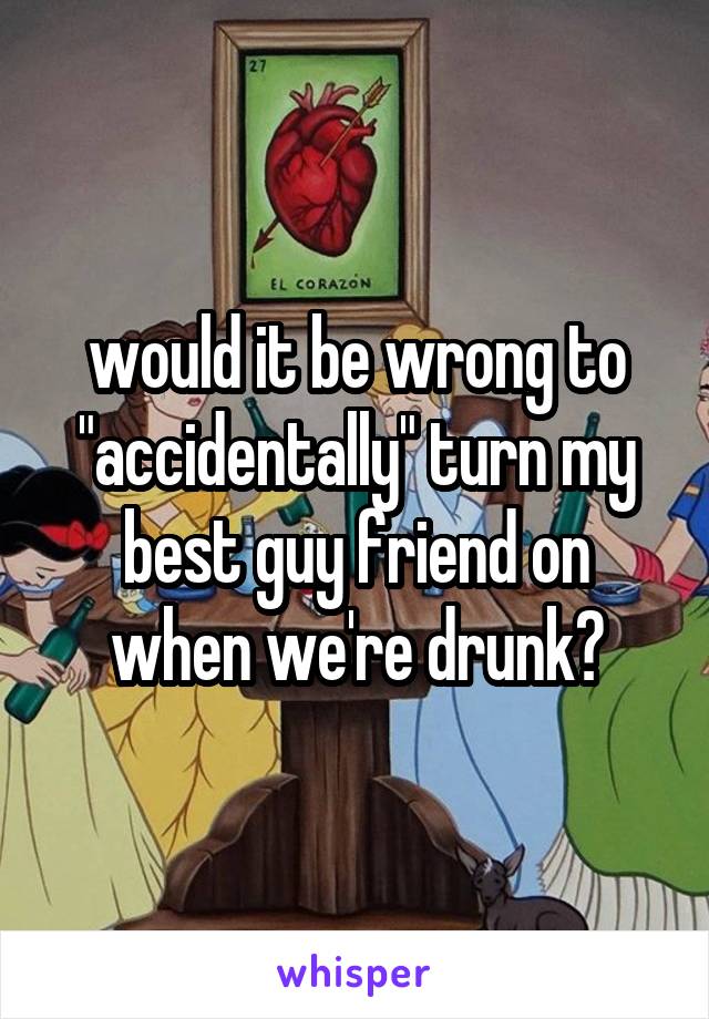 would it be wrong to "accidentally" turn my best guy friend on when we're drunk?