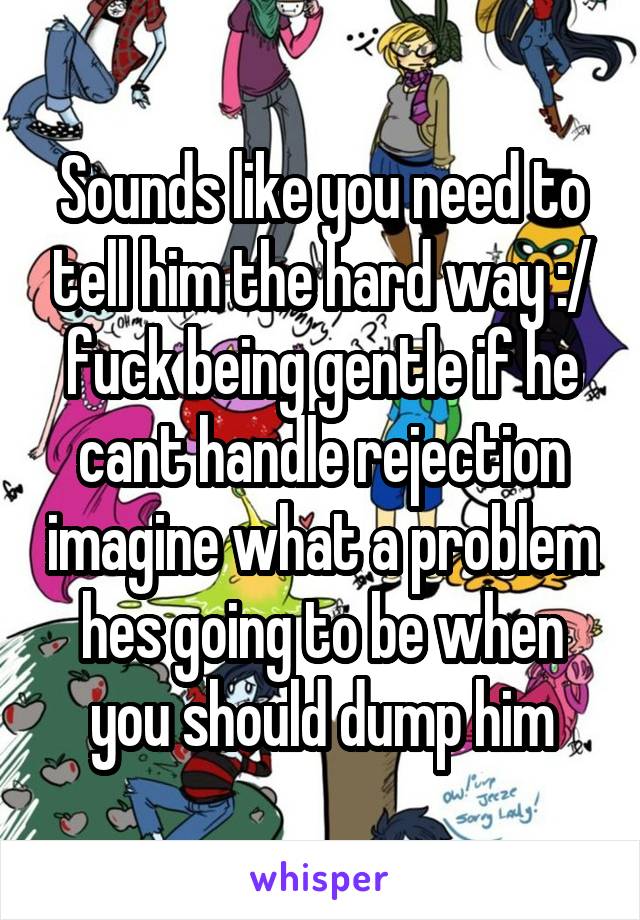 Sounds like you need to tell him the hard way :/ fuck being gentle if he cant handle rejection imagine what a problem hes going to be when you should dump him