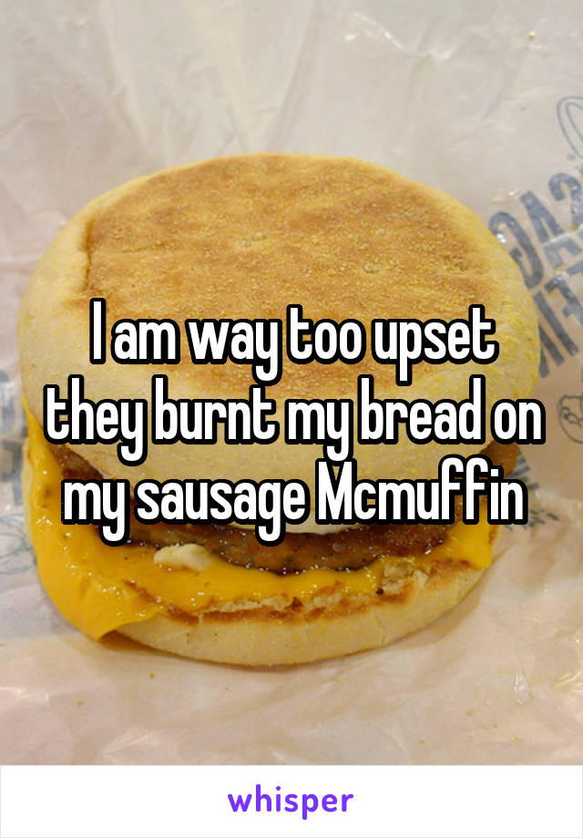 I am way too upset they burnt my bread on my sausage Mcmuffin