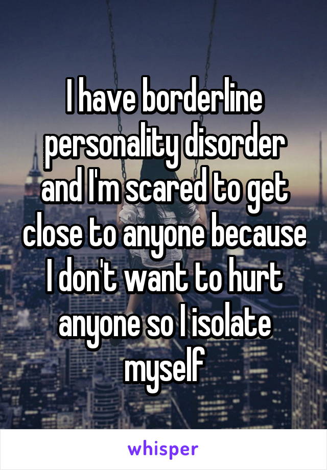 I have borderline personality disorder and I'm scared to get close to anyone because I don't want to hurt anyone so I isolate myself