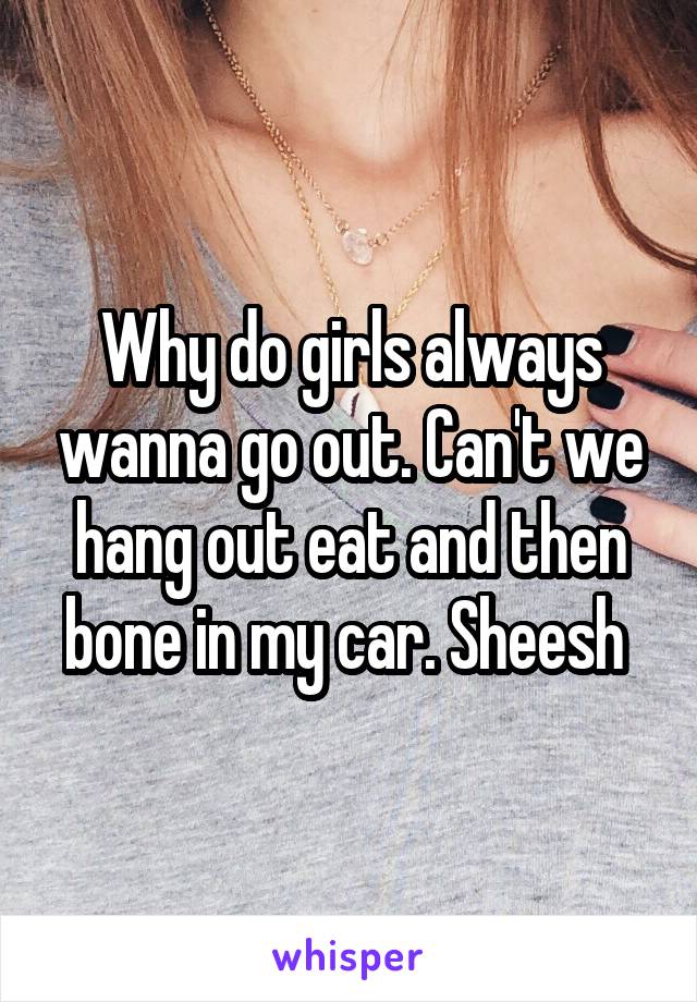 Why do girls always wanna go out. Can't we hang out eat and then bone in my car. Sheesh 