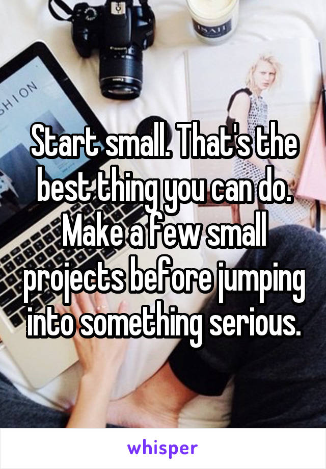 Start small. That's the best thing you can do. Make a few small projects before jumping into something serious.