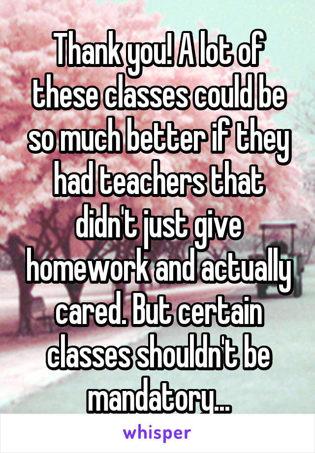 Thank you! A lot of these classes could be so much better if they had teachers that didn't just give homework and actually cared. But certain classes shouldn't be mandatory...