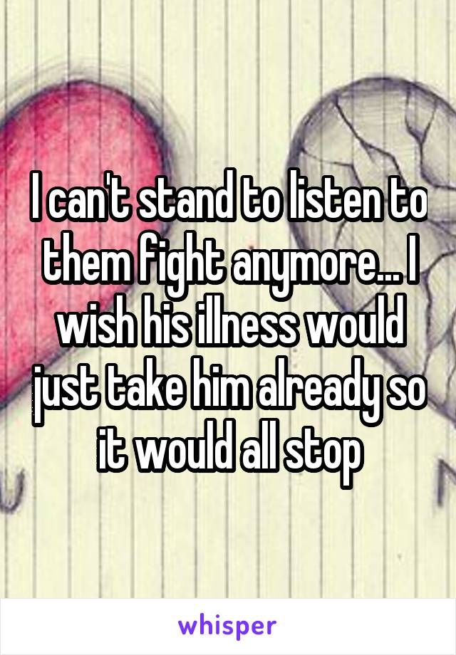 I can't stand to listen to them fight anymore... I wish his illness would just take him already so it would all stop