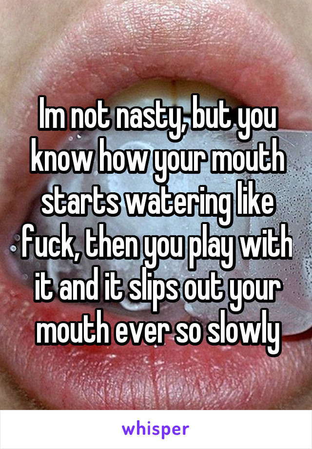 Im not nasty, but you know how your mouth starts watering like fuck, then you play with it and it slips out your mouth ever so slowly