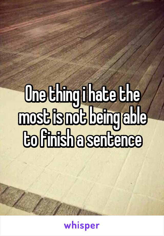 One thing i hate the most is not being able to finish a sentence