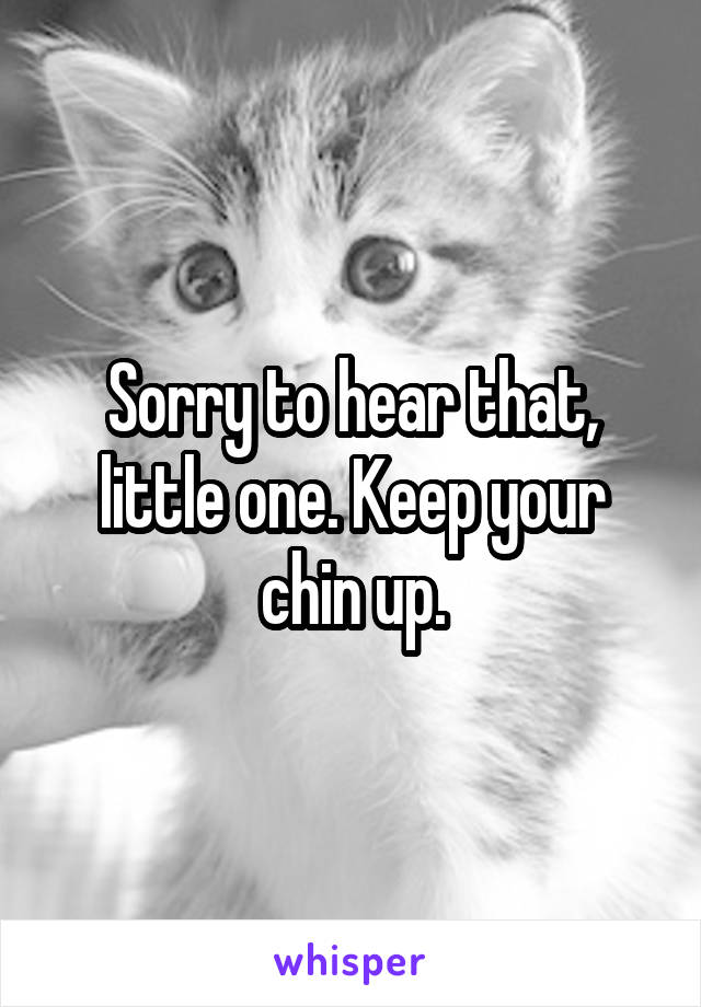 Sorry to hear that, little one. Keep your chin up.