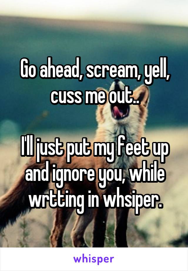 Go ahead, scream, yell, cuss me out..

I'll just put my feet up and ignore you, while wrtting in whsiper.
