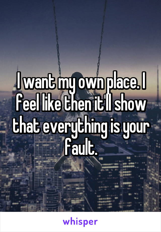 I want my own place. I feel like then it'll show that everything is your fault.