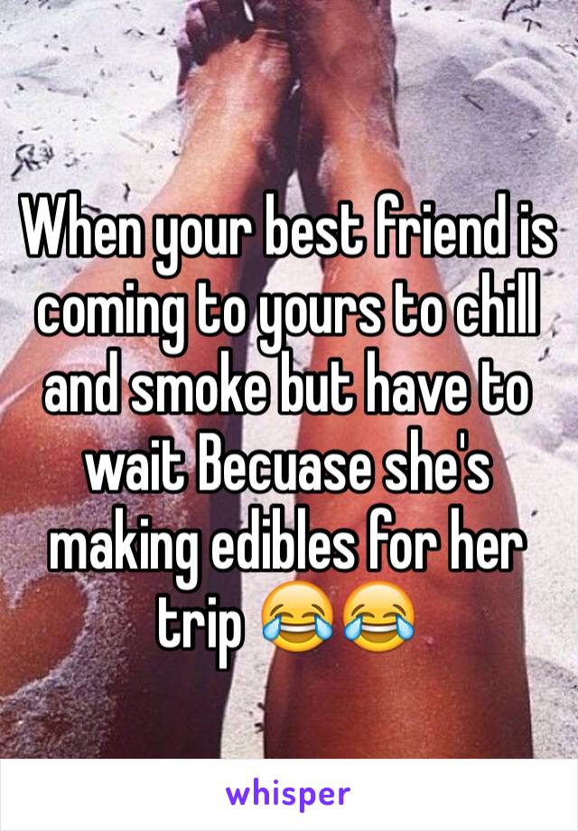 When your best friend is coming to yours to chill and smoke but have to wait Becuase she's making edibles for her trip 😂😂