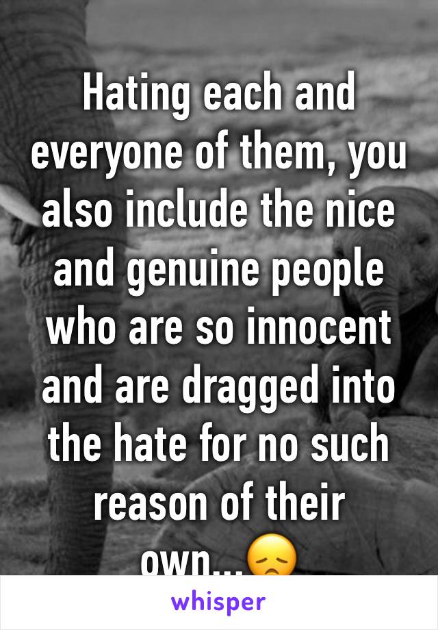 Hating each and everyone of them, you also include the nice and genuine people who are so innocent and are dragged into the hate for no such reason of their own...😞