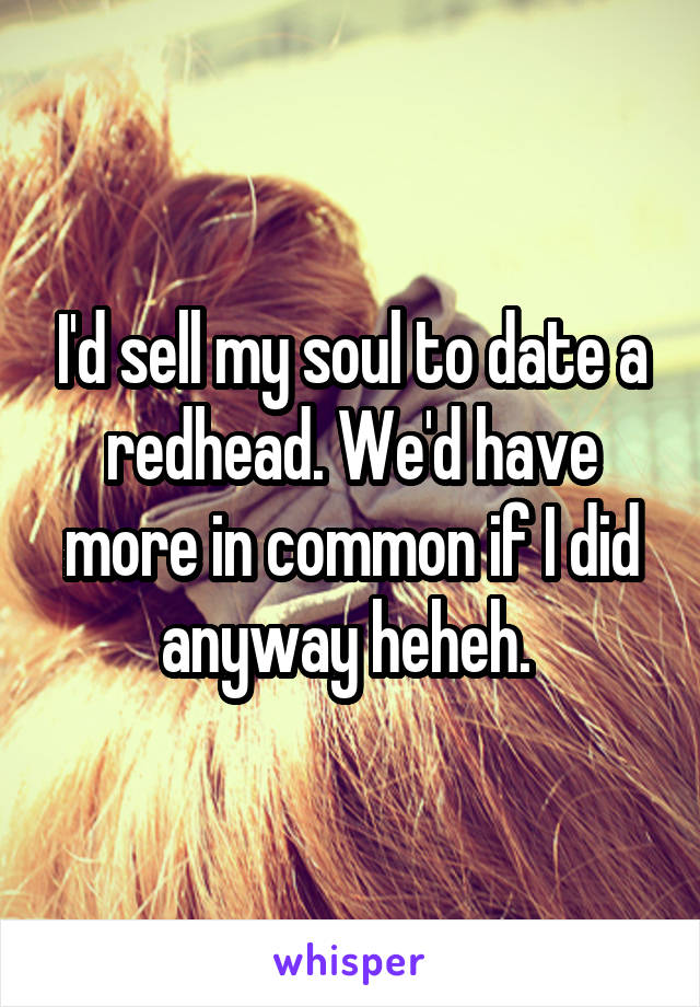 I'd sell my soul to date a redhead. We'd have more in common if I did anyway heheh. 