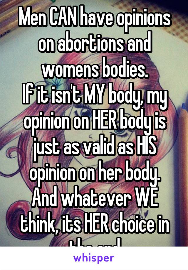 Men CAN have opinions on abortions and womens bodies.
If it isn't MY body, my opinion on HER body is just as valid as HIS opinion on her body.
And whatever WE think, its HER choice in the end