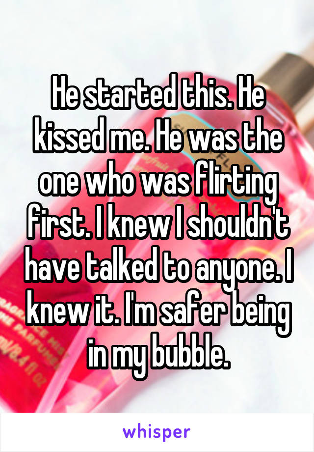 He started this. He kissed me. He was the one who was flirting first. I knew I shouldn't have talked to anyone. I knew it. I'm safer being in my bubble.