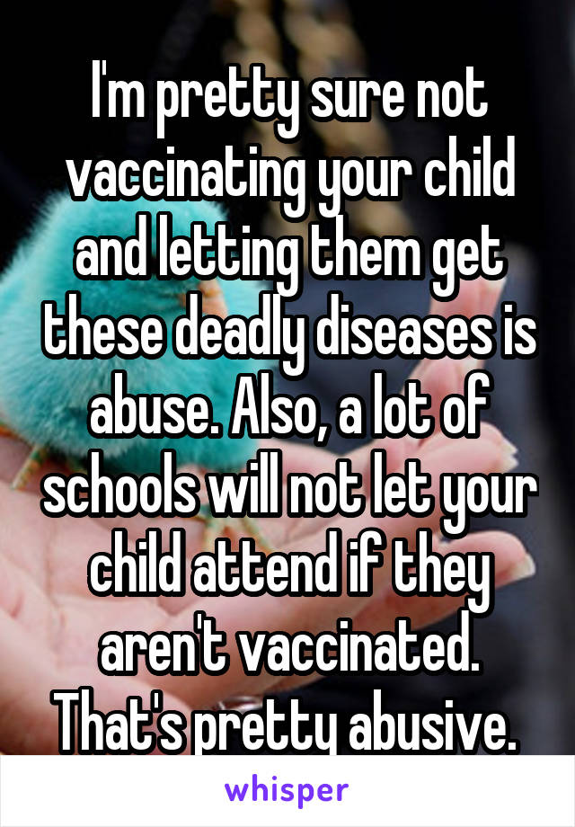 I'm pretty sure not vaccinating your child and letting them get these deadly diseases is abuse. Also, a lot of schools will not let your child attend if they aren't vaccinated. That's pretty abusive. 