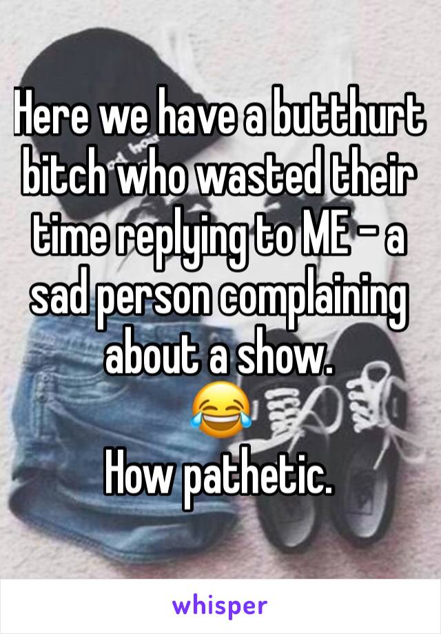 Here we have a butthurt bitch who wasted their time replying to ME - a sad person complaining about a show.
😂
How pathetic.