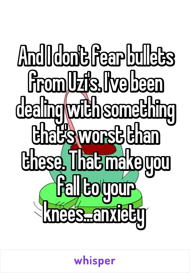 And I don't fear bullets from Uzi's. I've been dealing with something that's worst than these. That make you fall to your knees...anxiety 