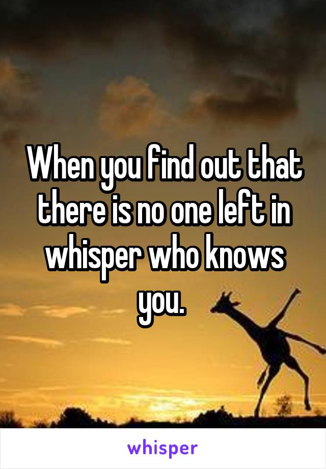 When you find out that there is no one left in whisper who knows you. 
