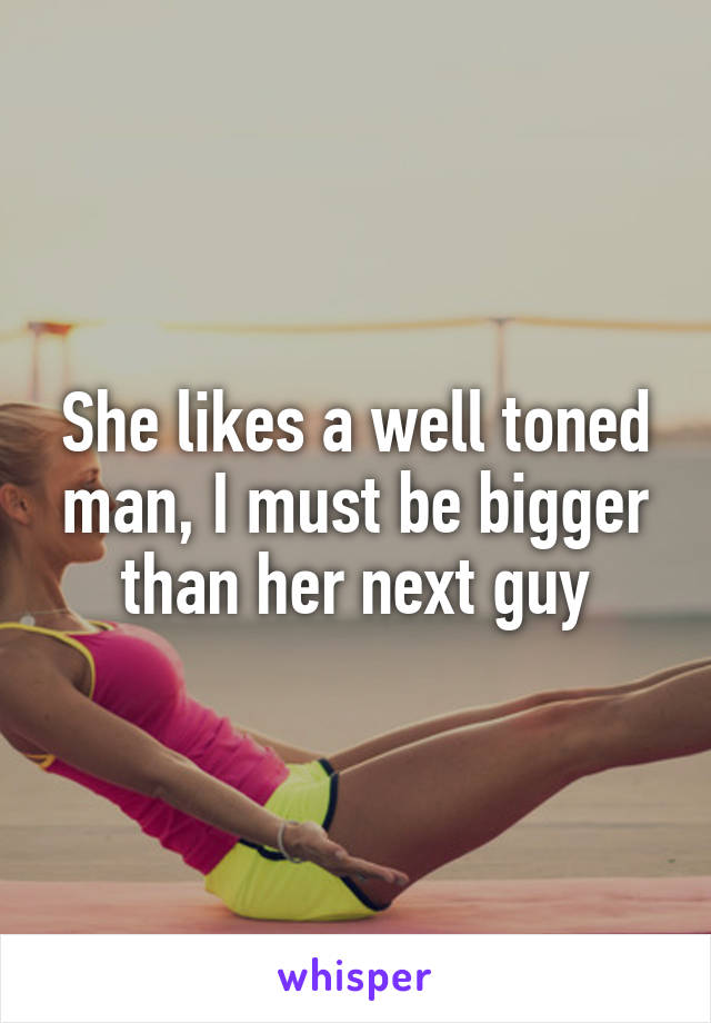 She likes a well toned man, I must be bigger than her next guy