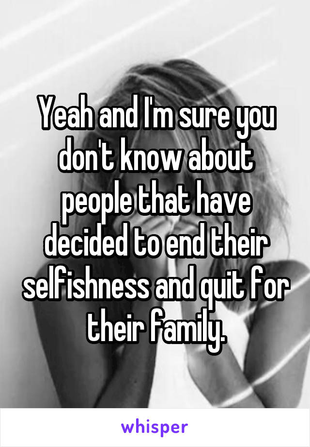 Yeah and I'm sure you don't know about people that have decided to end their selfishness and quit for their family.