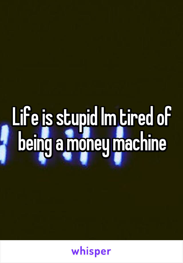 Life is stupid Im tired of being a money machine