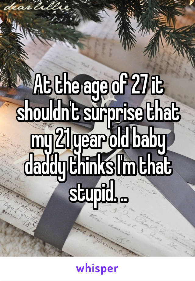 At the age of 27 it shouldn't surprise that my 21 year old baby daddy thinks I'm that stupid. ..