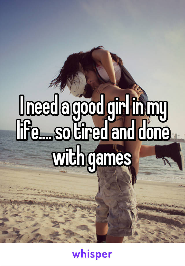 I need a good girl in my life.... so tired and done with games 