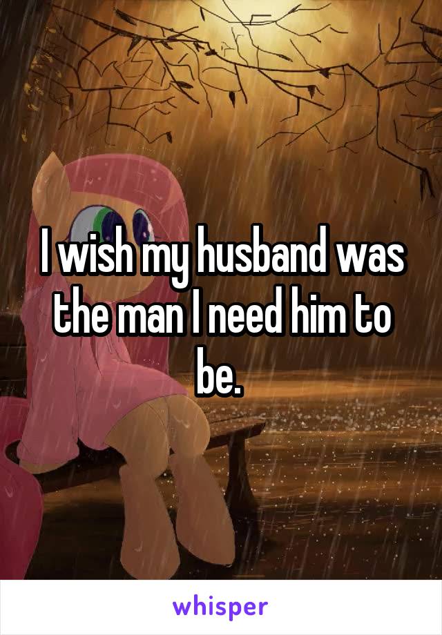 I wish my husband was the man I need him to be. 