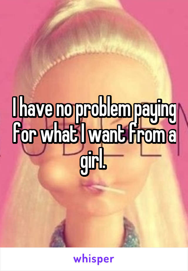 I have no problem paying for what I want from a girl. 