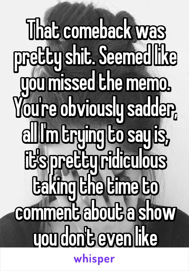 That comeback was pretty shit. Seemed like you missed the memo. You're obviously sadder, all I'm trying to say is, it's pretty ridiculous taking the time to comment about a show you don't even like