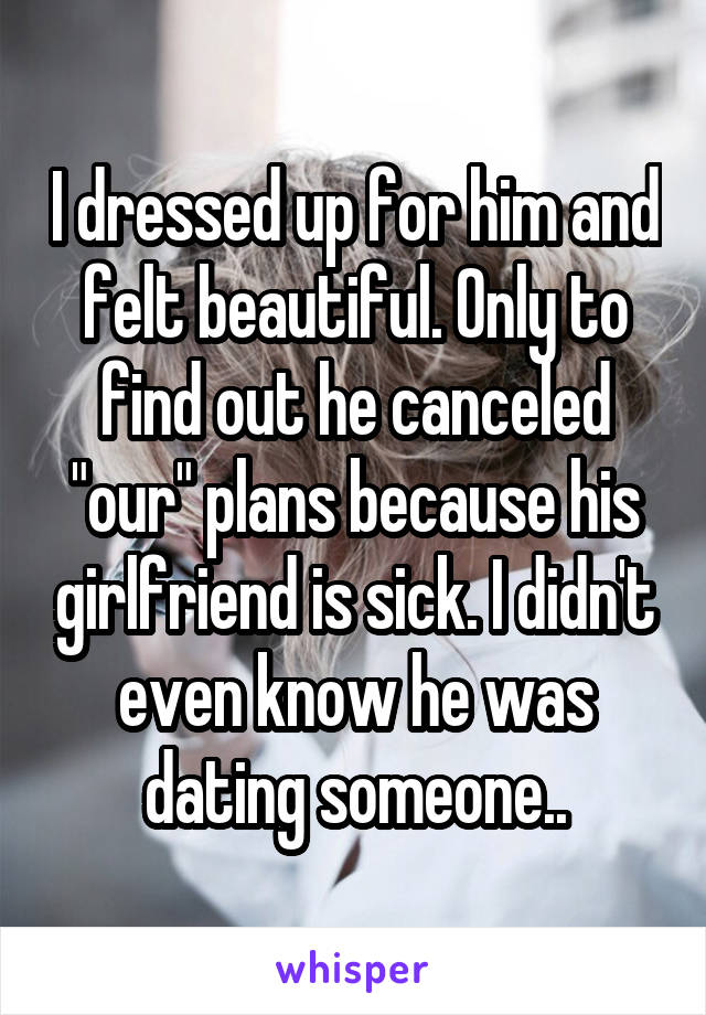 I dressed up for him and felt beautiful. Only to find out he canceled "our" plans because his girlfriend is sick. I didn't even know he was dating someone..
