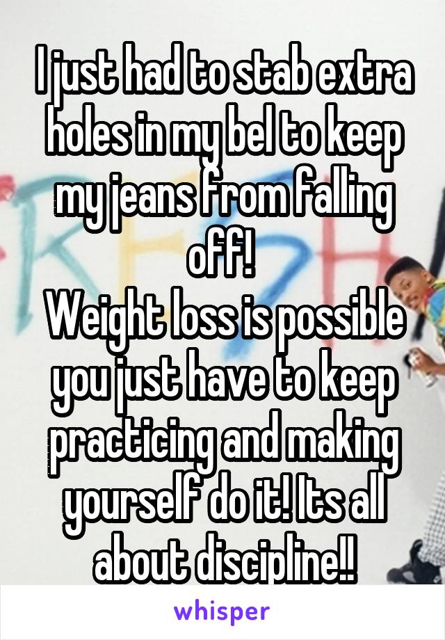 I just had to stab extra holes in my bel to keep my jeans from falling off! 
Weight loss is possible you just have to keep practicing and making yourself do it! Its all about discipline!!