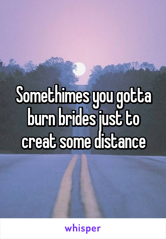 Somethimes you gotta burn brides just to creat some distance
