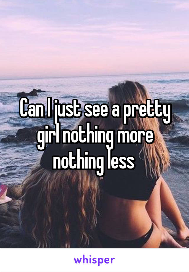 Can I just see a pretty girl nothing more nothing less 
