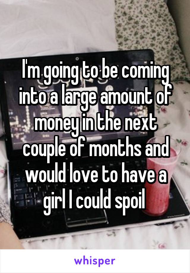 I'm going to be coming into a large amount of money in the next couple of months and would love to have a girl I could spoil 