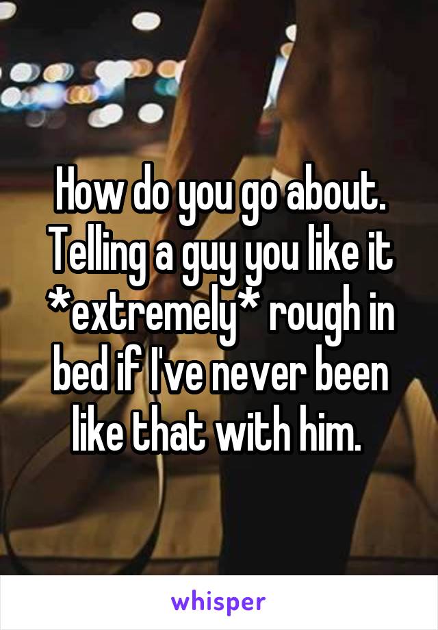 How do you go about. Telling a guy you like it *extremely* rough in bed if I've never been like that with him. 