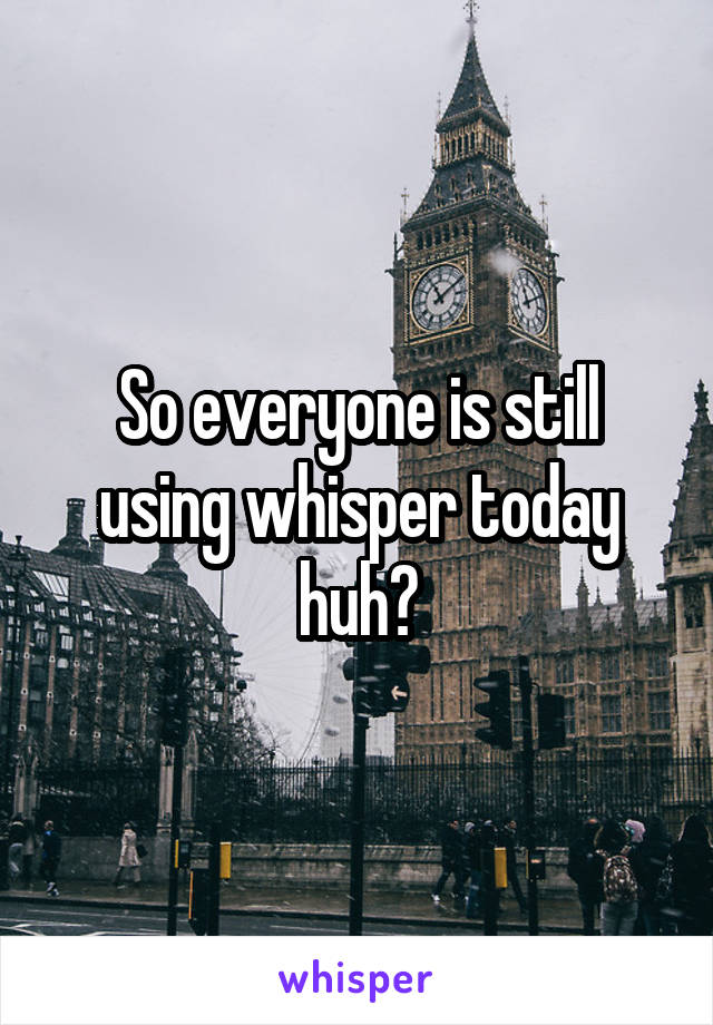 So everyone is still using whisper today huh?