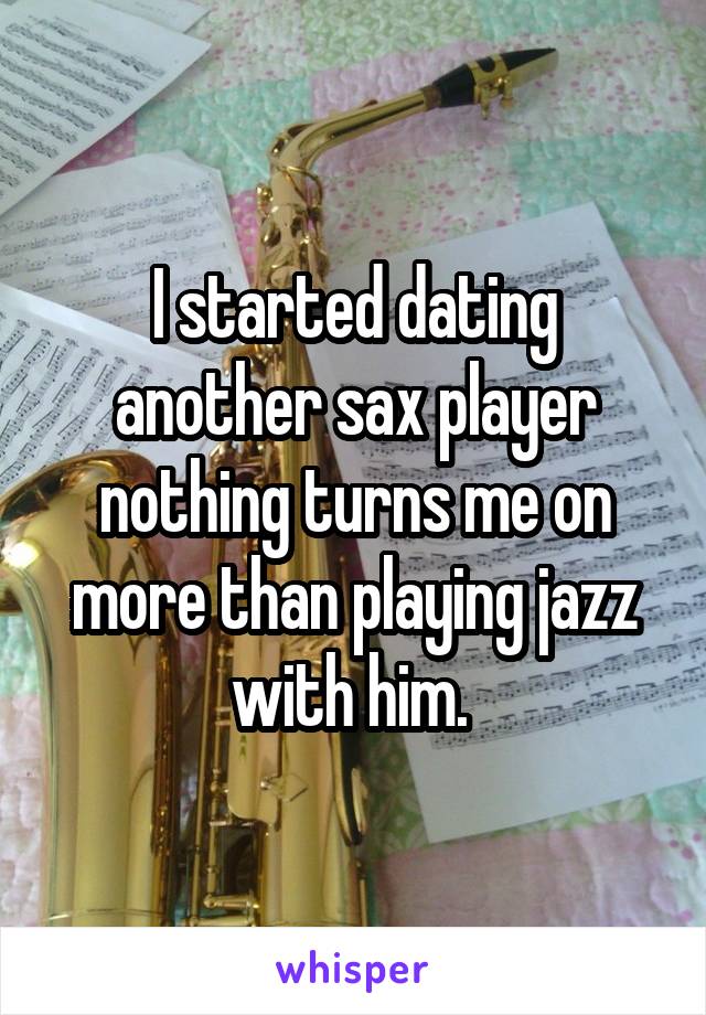 I started dating another sax player nothing turns me on more than playing jazz with him. 