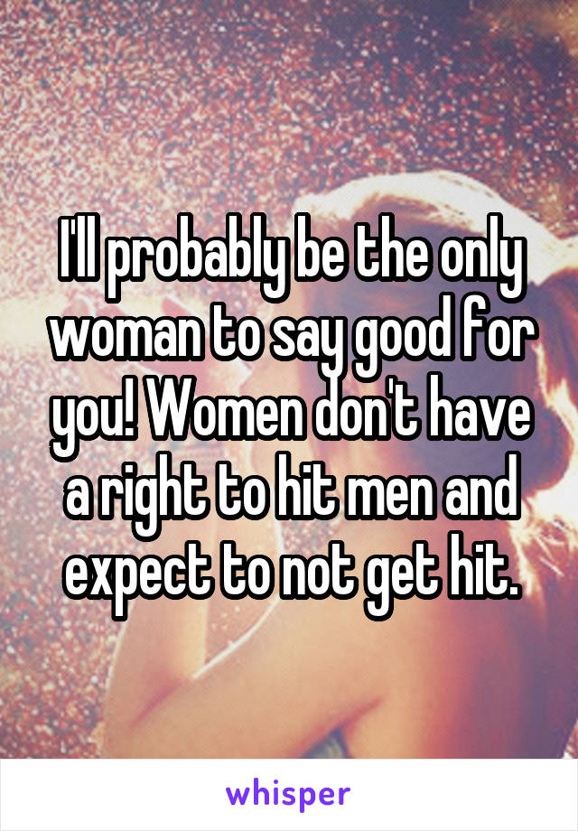 I'll probably be the only woman to say good for you! Women don't have a right to hit men and expect to not get hit.