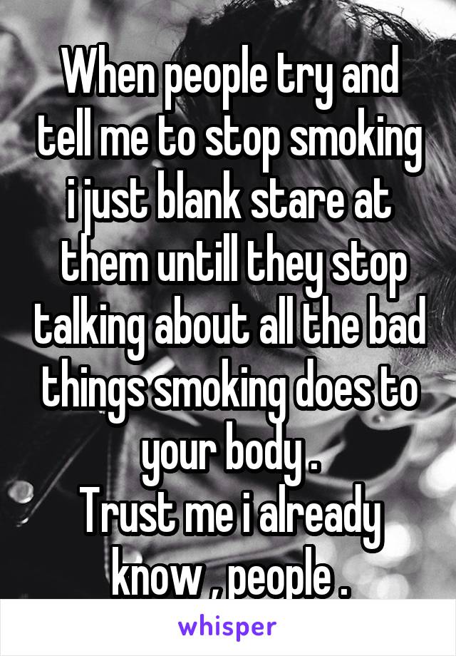 When people try and tell me to stop smoking i just blank stare at
 them untill they stop talking about all the bad things smoking does to your body .
Trust me i already know , people .