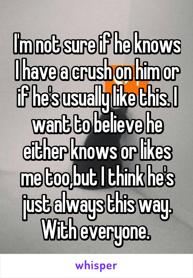 I'm not sure if he knows I have a crush on him or if he's usually like this. I want to believe he either knows or likes me too,but I think he's just always this way. With everyone. 