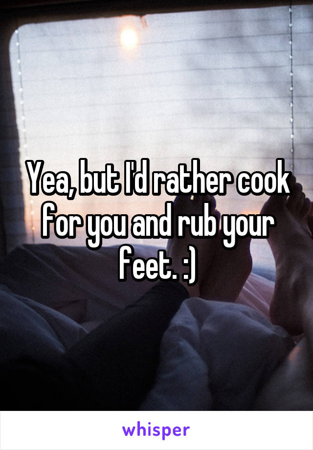 Yea, but I'd rather cook for you and rub your feet. :)