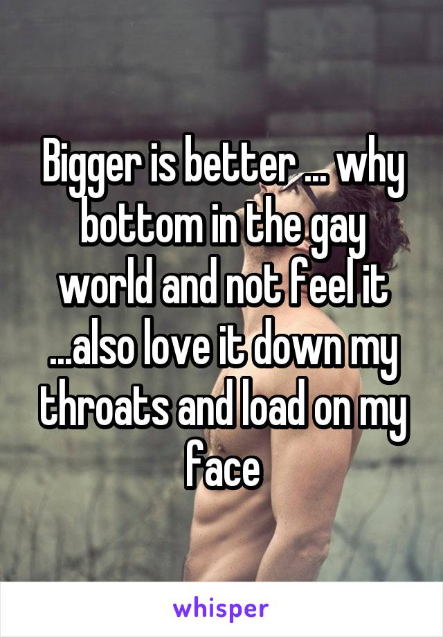 Bigger is better ... why bottom in the gay world and not feel it ...also love it down my throats and load on my face