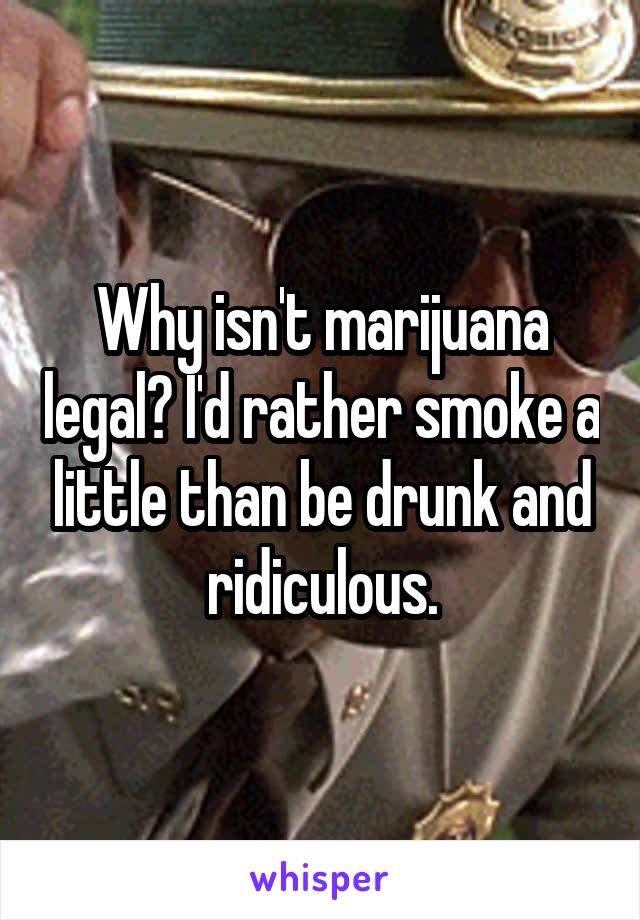 Why isn't marijuana legal? I'd rather smoke a little than be drunk and ridiculous.