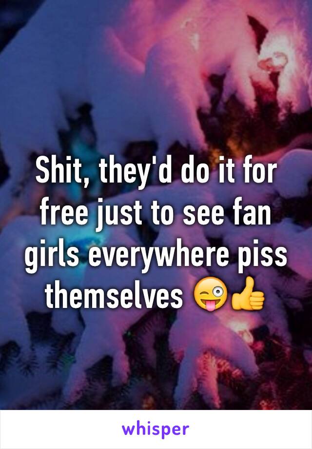 Shit, they'd do it for free just to see fan girls everywhere piss themselves 😜👍