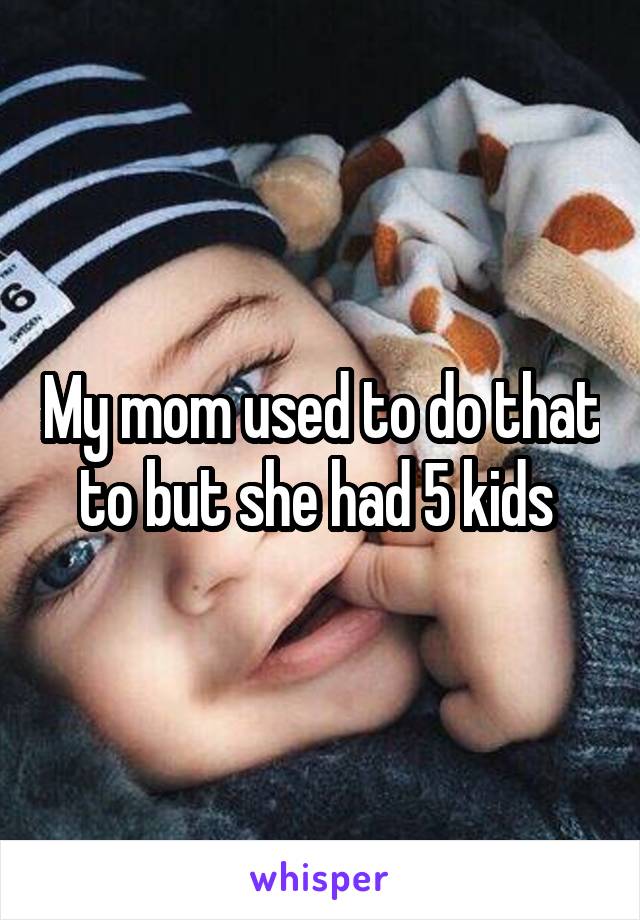 My mom used to do that to but she had 5 kids 