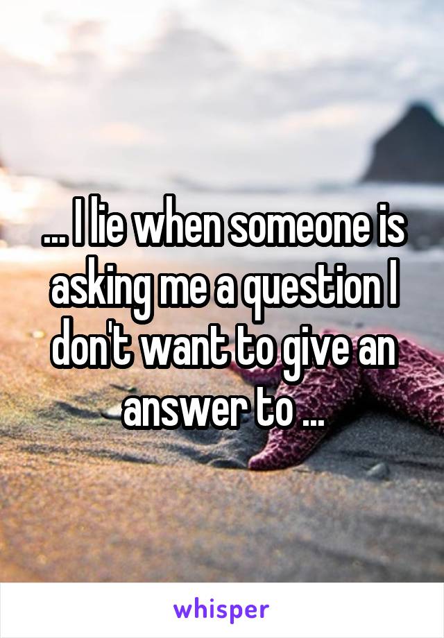 ... I lie when someone is asking me a question I don't want to give an answer to ...